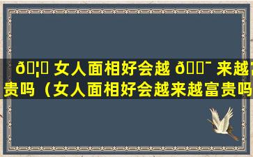 🦟 女人面相好会越 🐯 来越富贵吗（女人面相好会越来越富贵吗为什么）